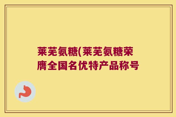 莱芜氨糖(莱芜氨糖荣膺全国名优特产品称号 莱芜氨糖(莱芜氨糖荣膺全国名优特产品称号