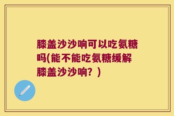 膝盖沙沙响可以吃氨糖吗(能不能吃氨糖缓解膝盖沙沙响?) 膝盖沙沙响可以吃氨糖吗(能不能吃氨糖缓解膝盖沙沙响?)