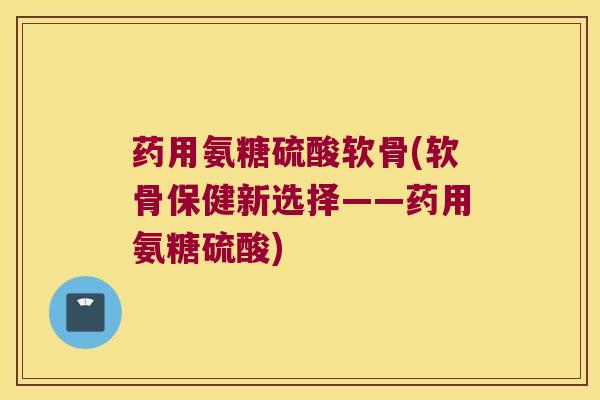 药用氨糖硫酸软骨(软骨保健新选择——药用氨糖硫酸) 药用氨糖硫酸软骨(软骨保健新选择——药用氨糖硫酸)