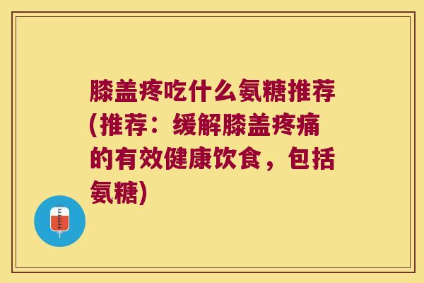 膝盖疼吃什么氨糖推荐(推荐：缓解膝盖的有效健康饮食，包括氨糖)