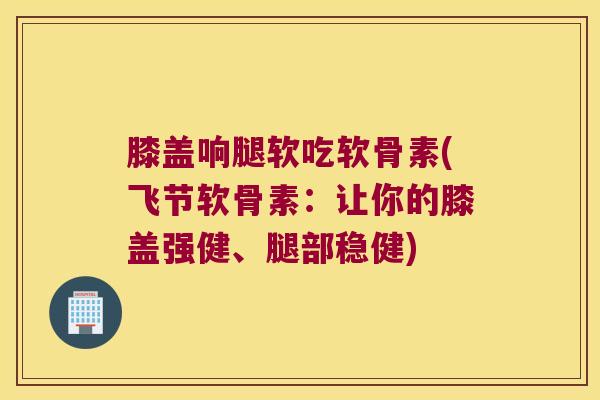 膝盖响腿软吃软骨素(飞节软骨素：让你的膝盖强健、腿部稳健)