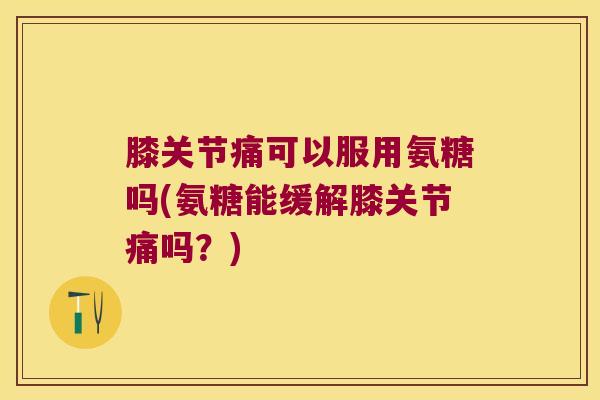 膝关节痛可以服用氨糖吗(氨糖能缓解膝关节痛吗？)