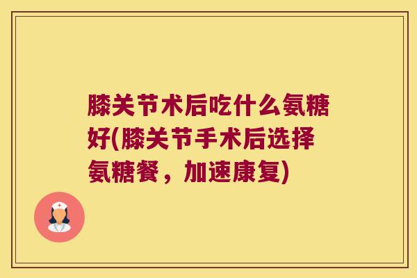 膝关节术后吃什么氨糖好(膝关节手术后选择氨糖餐，加速康复)