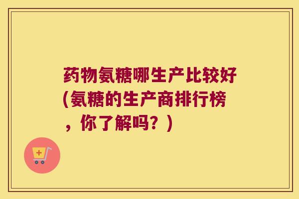 氨糖哪生产比较好(氨糖的生产商排行榜，你了解吗？)