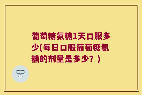 葡萄糖氨糖1天口服多少(每日口服葡萄糖氨糖的剂量是多少？)