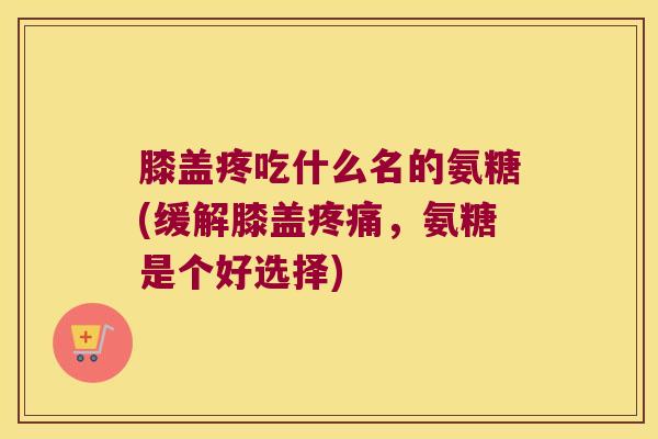 膝盖疼吃什么名的氨糖(缓解膝盖,氨糖是个好选择) 膝盖疼吃什么名的氨糖(缓解膝盖,氨糖是个好选择)