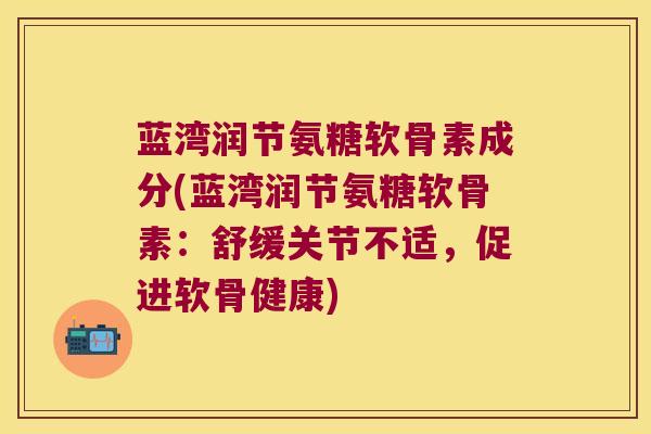 蓝湾润节氨糖软骨素成分(蓝湾润节氨糖软骨素:舒缓关节不适,促进软骨健康) 蓝湾润节氨糖软骨素成分(蓝湾润节氨糖软骨素:舒缓关节不适,促进软骨健康)