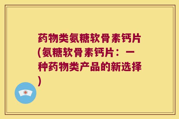 类氨糖软骨素钙片(氨糖软骨素钙片:一种类产品的新选择) 类氨糖软骨素钙片(氨糖软骨素钙片:一种类产品的新选择)