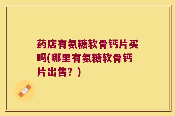 药店有氨糖软骨钙片买吗(哪里有氨糖软骨钙片出售？)