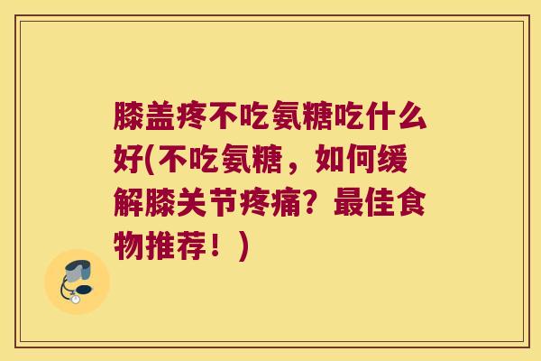 膝盖疼不吃氨糖吃什么好(不吃氨糖,如何缓解膝关节?佳食物推荐!) 膝盖疼不吃氨糖吃什么好(不吃氨糖,如何缓解膝关节?佳食物推荐!)