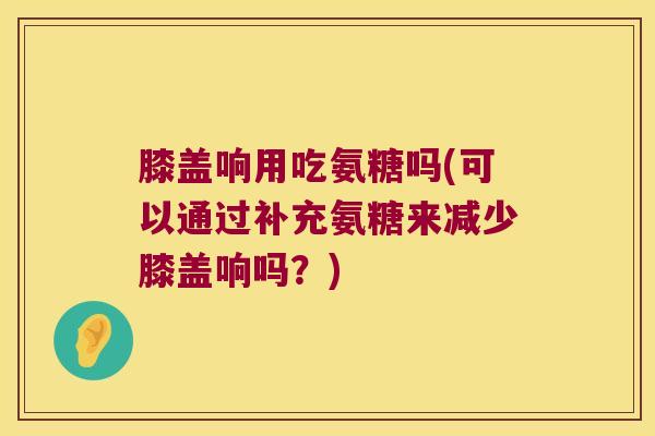 膝盖响用吃氨糖吗(可以通过补充氨糖来减少膝盖响吗?) 膝盖响用吃氨糖吗(可以通过补充氨糖来减少膝盖响吗?)