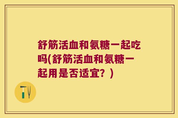 舒筋活和氨糖一起吃吗(舒筋活和氨糖一起用是否适宜?) 舒筋活和氨糖一起吃吗(舒筋活和氨糖一起用是否适宜?)