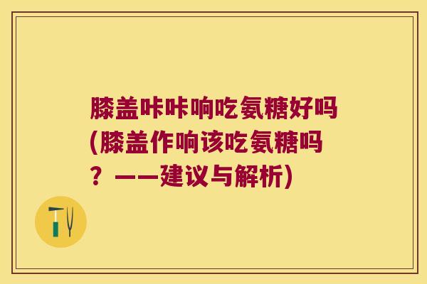 膝盖咔咔响吃氨糖好吗(膝盖作响该吃氨糖吗?——建议与解析) 膝盖咔咔响吃氨糖好吗(膝盖作响该吃氨糖吗?——建议与解析)