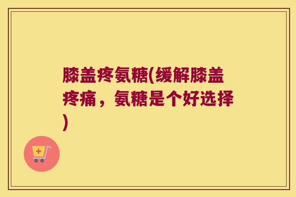 膝盖疼氨糖(缓解膝盖,氨糖是个好选择) 膝盖疼氨糖(缓解膝盖,氨糖是个好选择)