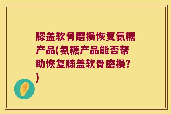 膝盖软骨磨损恢复氨糖产品(氨糖产品能否帮助恢复膝盖软骨磨损？)