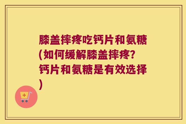 膝盖摔疼吃钙片和氨糖(如何缓解膝盖摔疼?钙片和氨糖是有效选择) 膝盖摔疼吃钙片和氨糖(如何缓解膝盖摔疼?钙片和氨糖是有效选择)