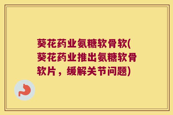 葵花药业氨糖软骨软(葵花药业推出氨糖软骨软片，缓解关节问题)
