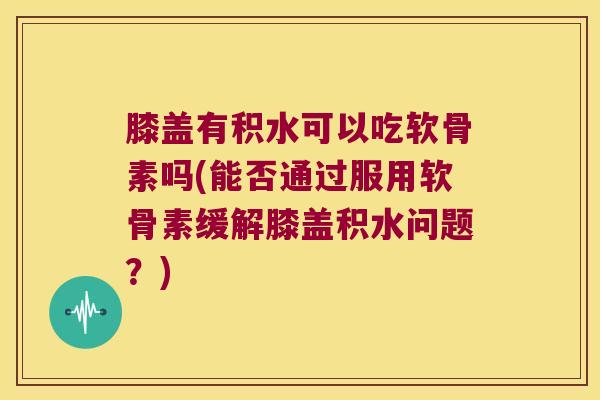 膝盖有积水可以吃软骨素吗(能否通过服用软骨素缓解膝盖积水问题？)