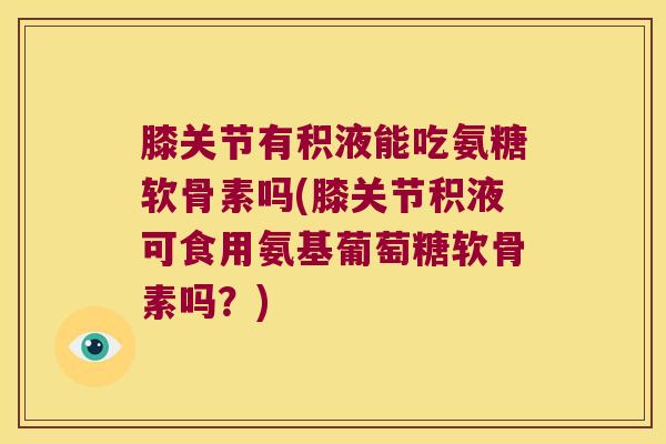膝关节有积液能吃氨糖软骨素吗(膝关节积液可食用氨基葡萄糖软骨素吗?) 膝关节有积液能吃氨糖软骨素吗(膝关节积液可食用氨基葡萄糖软骨素吗?)
