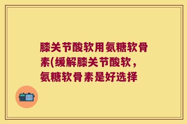 膝关节酸软用氨糖软骨素(缓解膝关节酸软,氨糖软骨素是好选择 膝关节酸软用氨糖软骨素(缓解膝关节酸软,氨糖软骨素是好选择