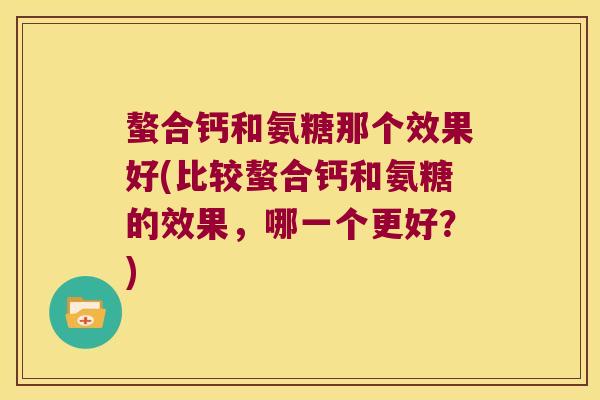 螯合钙和氨糖那个效果好(比较螯合钙和氨糖的效果，哪一个更好？)