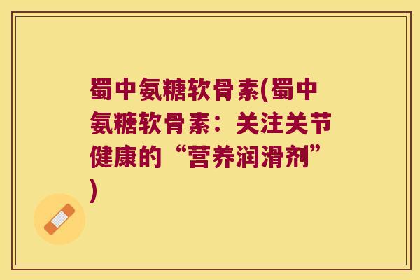 蜀中氨糖软骨素(蜀中氨糖软骨素：关注关节健康的“营养润滑剂”)