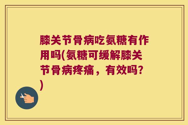 膝关节骨吃氨糖有作用吗(氨糖可缓解膝关节骨，有效吗？)