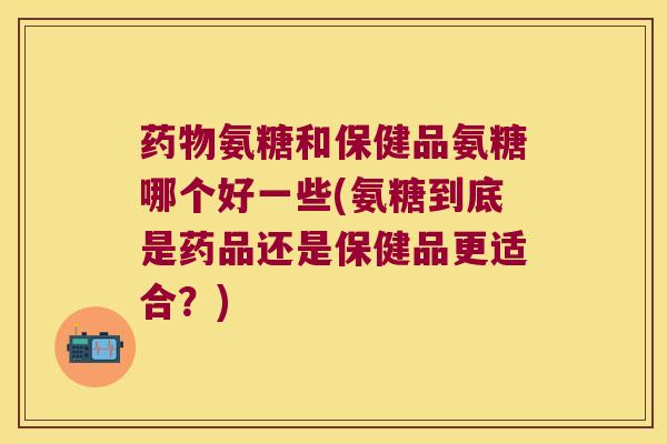 氨糖和保健品氨糖哪个好一些(氨糖到底是药品还是保健品更适合?) 氨糖和保健品氨糖哪个好一些(氨糖到底是药品还是保健品更适合?)