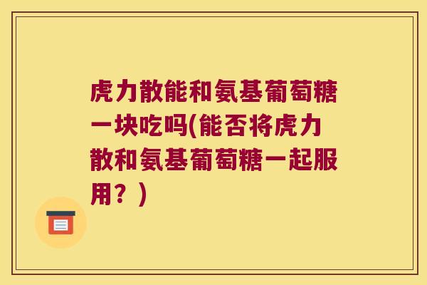虎力散能和氨基葡萄糖一块吃吗(能否将虎力散和氨基葡萄糖一起服用?) 虎力散能和氨基葡萄糖一块吃吗(能否将虎力散和氨基葡萄糖一起服用?)