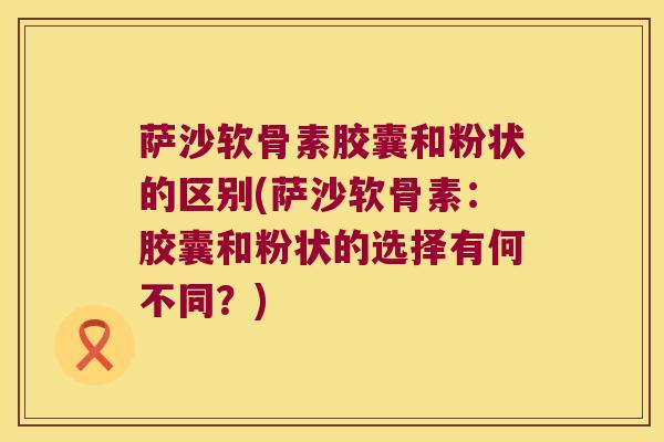 萨沙软骨素胶囊和粉状的区别(萨沙软骨素：胶囊和粉状的选择有何不同？)