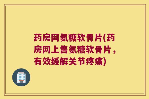 药房网氨糖软骨片(药房网上售氨糖软骨片，有效缓解关节)