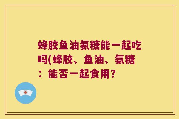 蜂胶鱼油氨糖能一起吃吗(蜂胶、鱼油、氨糖：能否一起食用？