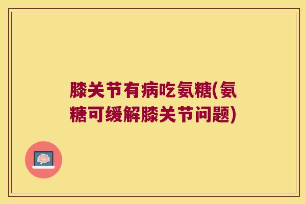 膝关节有吃氨糖(氨糖可缓解膝关节问题) 膝关节有吃氨糖(氨糖可缓解膝关节问题)
