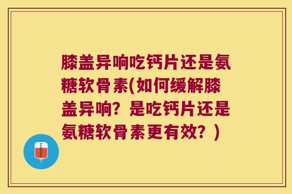 膝盖异响吃钙片还是氨糖软骨素(如何缓解膝盖异响？是吃钙片还是氨糖软骨素更有效？)
