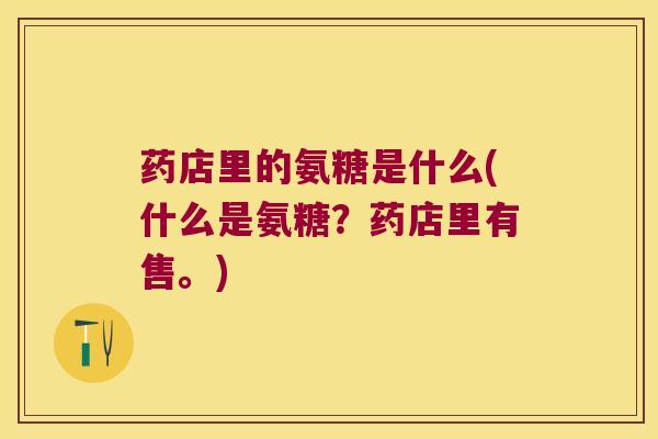 药店里的氨糖是什么(什么是氨糖?药店里有售。) 药店里的氨糖是什么(什么是氨糖?药店里有售。)