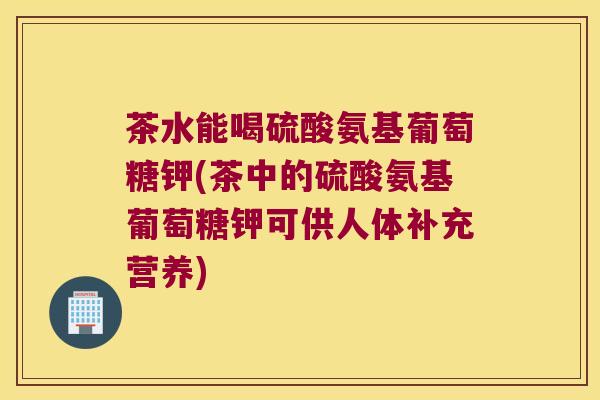 茶水能喝硫酸氨基葡萄糖钾(茶中的硫酸氨基葡萄糖钾可供人体补充营养) 茶水能喝硫酸氨基葡萄糖钾(茶中的硫酸氨基葡萄糖钾可供人体补充营养)