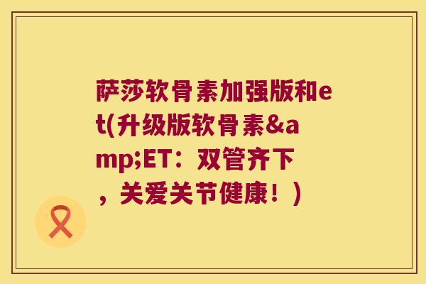 萨莎软骨素加强版和et(升级版软骨素&ET:双管齐下,关爱关节健康!) 萨莎软骨素加强版和et(升级版软骨素&ET:双管齐下,关爱关节健康!)
