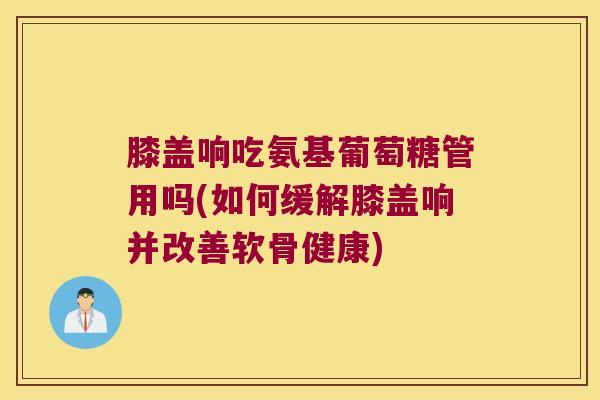 膝盖响吃氨基葡萄糖管用吗(如何缓解膝盖响并改善软骨健康)