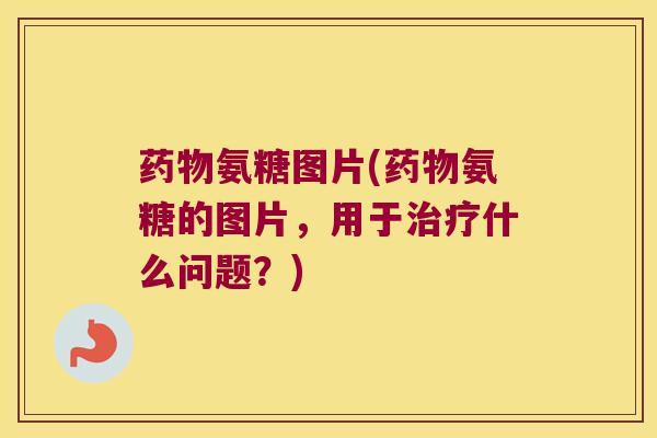 氨糖图片(氨糖的图片，用于什么问题？)