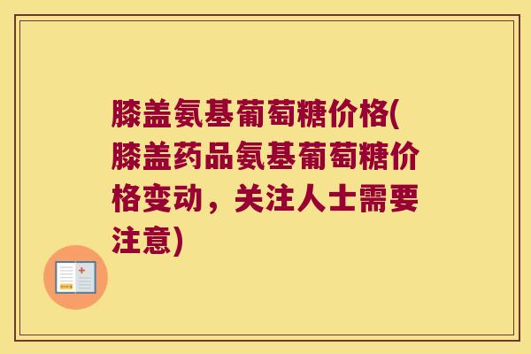 膝盖氨基葡萄糖价格(膝盖药品氨基葡萄糖价格变动，关注人士需要注意)