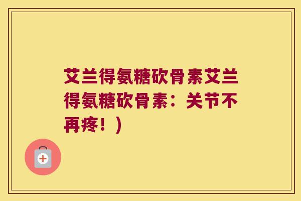 艾兰得氨糖砍骨素艾兰得氨糖砍骨素:关节不再疼!) 艾兰得氨糖砍骨素艾兰得氨糖砍骨素:关节不再疼!)