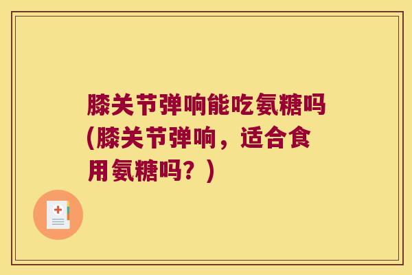 膝关节弹响能吃氨糖吗(膝关节弹响,适合食用氨糖吗?) 膝关节弹响能吃氨糖吗(膝关节弹响,适合食用氨糖吗?)