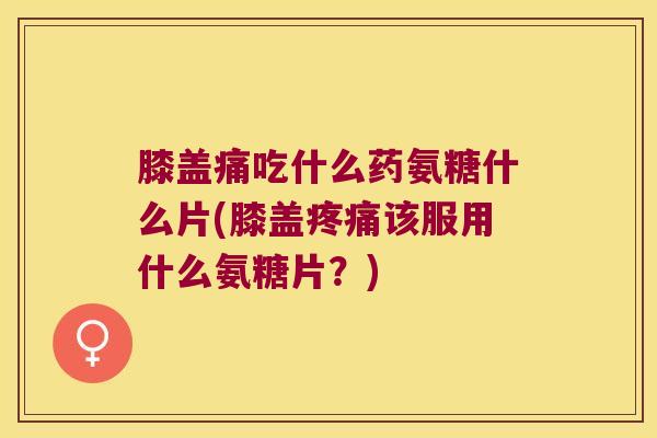 膝盖痛吃什么药氨糖什么片(膝盖该服用什么氨糖片?) 膝盖痛吃什么药氨糖什么片(膝盖该服用什么氨糖片?)