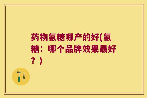 氨糖哪产的好(氨糖：哪个品牌效果好？)