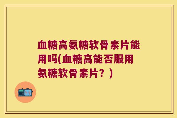 高氨糖软骨素片能用吗(高能否服用氨糖软骨素片?) 高氨糖软骨素片能用吗(高能否服用氨糖软骨素片?)