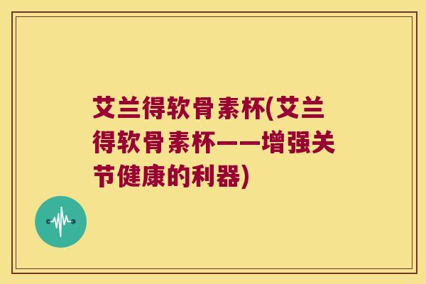 艾兰得软骨素杯(艾兰得软骨素杯——增强关节健康的利器)