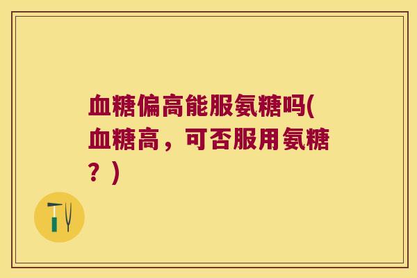 偏高能服氨糖吗(高,可否服用氨糖?) 偏高能服氨糖吗(高,可否服用氨糖?)