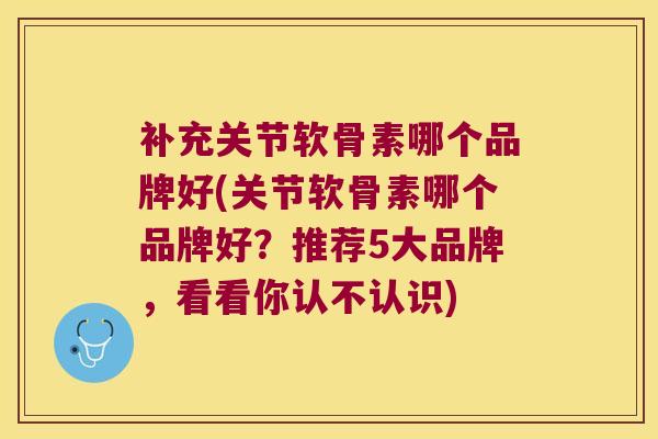 补充关节软骨素哪个品牌好(关节软骨素哪个品牌好?推荐5大品牌,看看你认不认识) 补充关节软骨素哪个品牌好(关节软骨素哪个品牌好?推荐5大品牌,看看你认不认识)