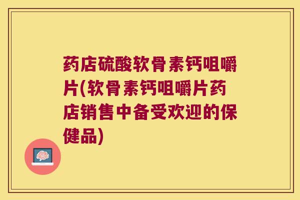 药店硫酸软骨素钙咀嚼片(软骨素钙咀嚼片药店销售中备受欢迎的保健品)