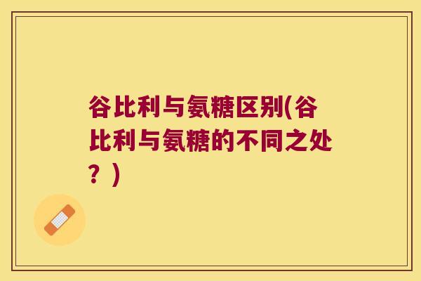 谷比利与氨糖区别(谷比利与氨糖的不同之处?) 谷比利与氨糖区别(谷比利与氨糖的不同之处?)